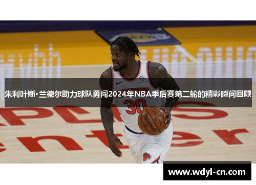 朱利叶斯·兰德尔助力球队勇闯2024年NBA季后赛第二轮的精彩瞬间回顾