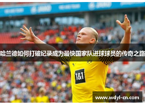 哈兰德如何打破纪录成为最快国家队进球球员的传奇之路