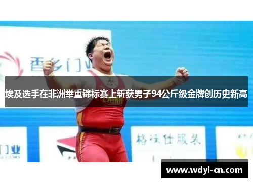 埃及选手在非洲举重锦标赛上斩获男子94公斤级金牌创历史新高