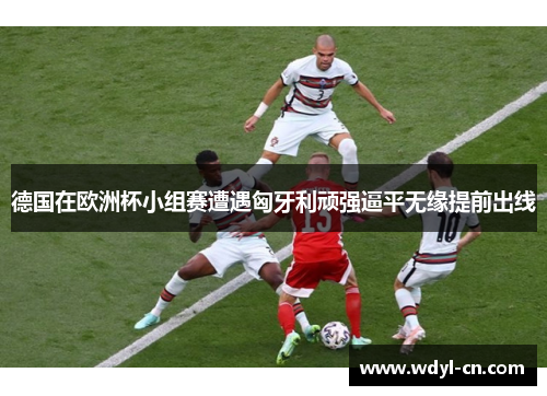 德国在欧洲杯小组赛遭遇匈牙利顽强逼平无缘提前出线