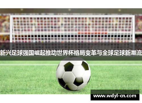 新兴足球强国崛起推动世界杯格局变革与全球足球新潮流