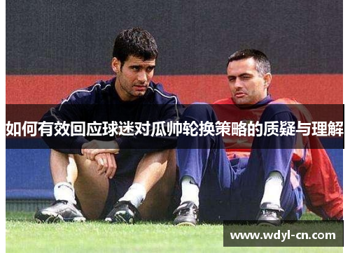 如何有效回应球迷对瓜帅轮换策略的质疑与理解