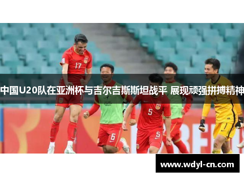 中国U20队在亚洲杯与吉尔吉斯斯坦战平 展现顽强拼搏精神