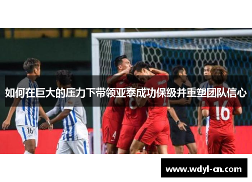如何在巨大的压力下带领亚泰成功保级并重塑团队信心