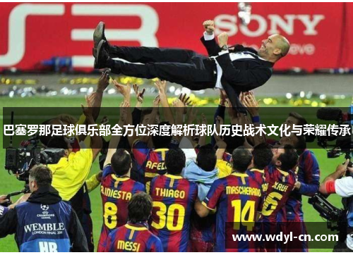 巴塞罗那足球俱乐部全方位深度解析球队历史战术文化与荣耀传承