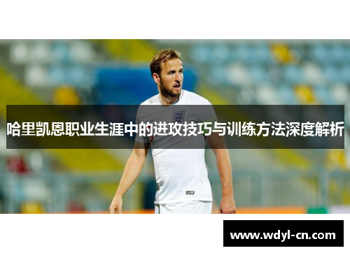 哈里凯恩职业生涯中的进攻技巧与训练方法深度解析